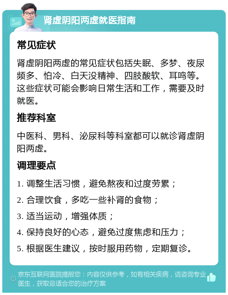 肾虚阴阳两虚就医指南 常见症状 肾虚阴阳两虚的常见症状包括失眠、多梦、夜尿频多、怕冷、白天没精神、四肢酸软、耳鸣等。这些症状可能会影响日常生活和工作，需要及时就医。 推荐科室 中医科、男科、泌尿科等科室都可以就诊肾虚阴阳两虚。 调理要点 1. 调整生活习惯，避免熬夜和过度劳累； 2. 合理饮食，多吃一些补肾的食物； 3. 适当运动，增强体质； 4. 保持良好的心态，避免过度焦虑和压力； 5. 根据医生建议，按时服用药物，定期复诊。