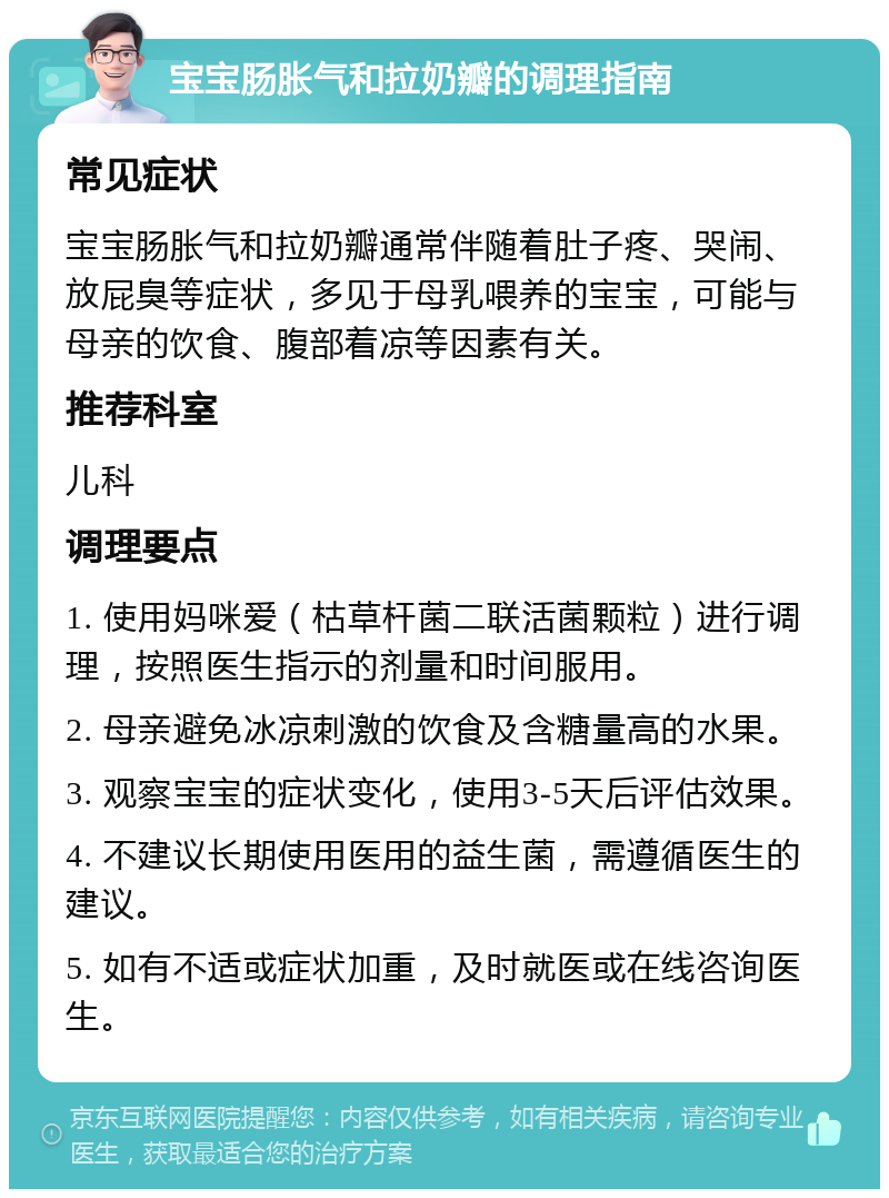 宝宝肠胀气和拉奶瓣的调理指南 常见症状 宝宝肠胀气和拉奶瓣通常伴随着肚子疼、哭闹、放屁臭等症状，多见于母乳喂养的宝宝，可能与母亲的饮食、腹部着凉等因素有关。 推荐科室 儿科 调理要点 1. 使用妈咪爱（枯草杆菌二联活菌颗粒）进行调理，按照医生指示的剂量和时间服用。 2. 母亲避免冰凉刺激的饮食及含糖量高的水果。 3. 观察宝宝的症状变化，使用3-5天后评估效果。 4. 不建议长期使用医用的益生菌，需遵循医生的建议。 5. 如有不适或症状加重，及时就医或在线咨询医生。