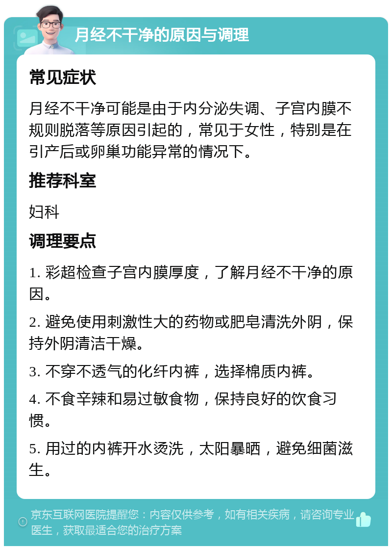 月经不干净的原因与调理 常见症状 月经不干净可能是由于内分泌失调、子宫内膜不规则脱落等原因引起的，常见于女性，特别是在引产后或卵巢功能异常的情况下。 推荐科室 妇科 调理要点 1. 彩超检查子宫内膜厚度，了解月经不干净的原因。 2. 避免使用刺激性大的药物或肥皂清洗外阴，保持外阴清洁干燥。 3. 不穿不透气的化纤内裤，选择棉质内裤。 4. 不食辛辣和易过敏食物，保持良好的饮食习惯。 5. 用过的内裤开水烫洗，太阳暴晒，避免细菌滋生。