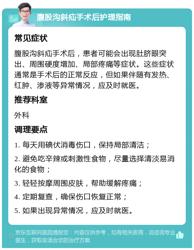 腹股沟斜疝手术后护理指南 常见症状 腹股沟斜疝手术后，患者可能会出现肚脐眼突出、周围硬度增加、局部疼痛等症状。这些症状通常是手术后的正常反应，但如果伴随有发热、红肿、渗液等异常情况，应及时就医。 推荐科室 外科 调理要点 1. 每天用碘伏消毒伤口，保持局部清洁； 2. 避免吃辛辣或刺激性食物，尽量选择清淡易消化的食物； 3. 轻轻按摩周围皮肤，帮助缓解疼痛； 4. 定期复查，确保伤口恢复正常； 5. 如果出现异常情况，应及时就医。