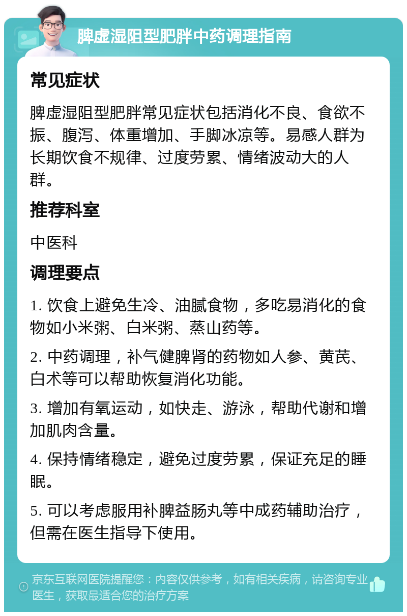 脾虚湿阻型肥胖中药调理指南 常见症状 脾虚湿阻型肥胖常见症状包括消化不良、食欲不振、腹泻、体重增加、手脚冰凉等。易感人群为长期饮食不规律、过度劳累、情绪波动大的人群。 推荐科室 中医科 调理要点 1. 饮食上避免生冷、油腻食物，多吃易消化的食物如小米粥、白米粥、蒸山药等。 2. 中药调理，补气健脾肾的药物如人参、黄芪、白术等可以帮助恢复消化功能。 3. 增加有氧运动，如快走、游泳，帮助代谢和增加肌肉含量。 4. 保持情绪稳定，避免过度劳累，保证充足的睡眠。 5. 可以考虑服用补脾益肠丸等中成药辅助治疗，但需在医生指导下使用。