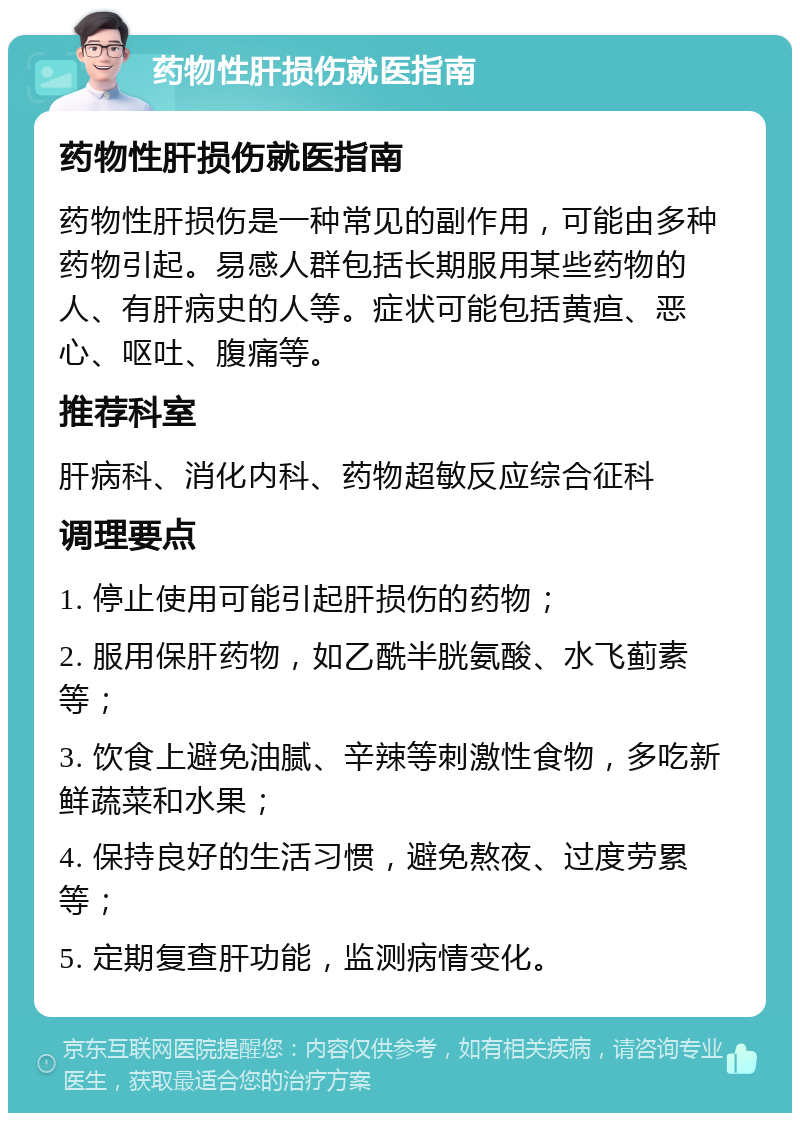 药物性肝损伤就医指南 药物性肝损伤就医指南 药物性肝损伤是一种常见的副作用，可能由多种药物引起。易感人群包括长期服用某些药物的人、有肝病史的人等。症状可能包括黄疸、恶心、呕吐、腹痛等。 推荐科室 肝病科、消化内科、药物超敏反应综合征科 调理要点 1. 停止使用可能引起肝损伤的药物； 2. 服用保肝药物，如乙酰半胱氨酸、水飞蓟素等； 3. 饮食上避免油腻、辛辣等刺激性食物，多吃新鲜蔬菜和水果； 4. 保持良好的生活习惯，避免熬夜、过度劳累等； 5. 定期复查肝功能，监测病情变化。