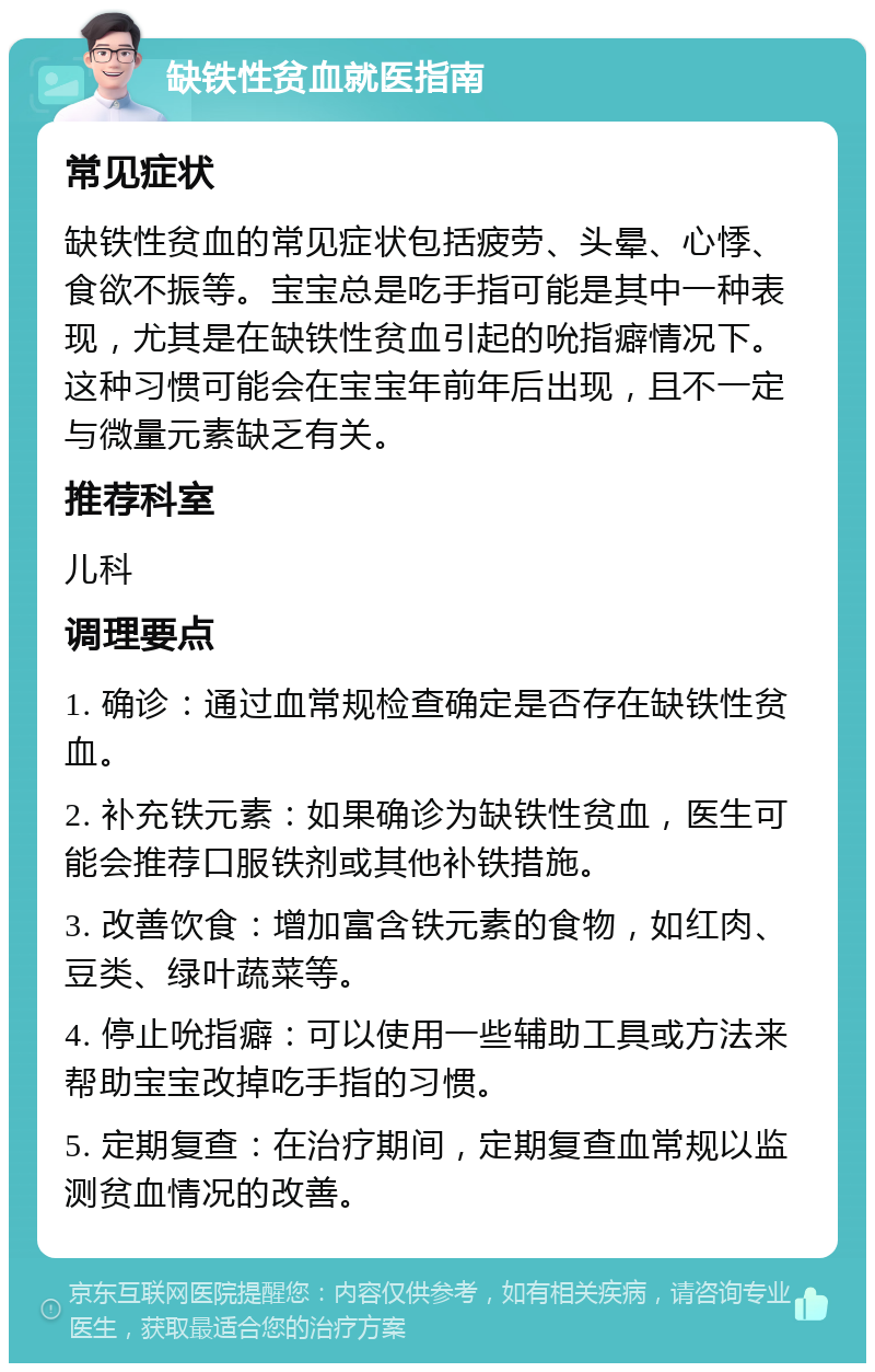 缺铁性贫血就医指南 常见症状 缺铁性贫血的常见症状包括疲劳、头晕、心悸、食欲不振等。宝宝总是吃手指可能是其中一种表现，尤其是在缺铁性贫血引起的吮指癖情况下。这种习惯可能会在宝宝年前年后出现，且不一定与微量元素缺乏有关。 推荐科室 儿科 调理要点 1. 确诊：通过血常规检查确定是否存在缺铁性贫血。 2. 补充铁元素：如果确诊为缺铁性贫血，医生可能会推荐口服铁剂或其他补铁措施。 3. 改善饮食：增加富含铁元素的食物，如红肉、豆类、绿叶蔬菜等。 4. 停止吮指癖：可以使用一些辅助工具或方法来帮助宝宝改掉吃手指的习惯。 5. 定期复查：在治疗期间，定期复查血常规以监测贫血情况的改善。