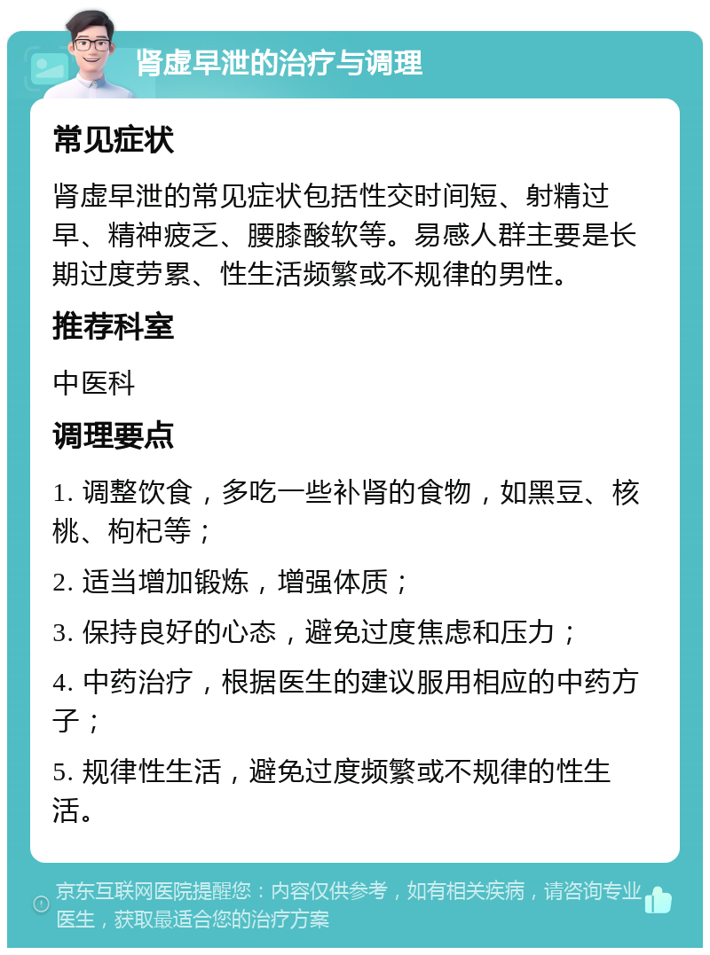 肾虚早泄的治疗与调理 常见症状 肾虚早泄的常见症状包括性交时间短、射精过早、精神疲乏、腰膝酸软等。易感人群主要是长期过度劳累、性生活频繁或不规律的男性。 推荐科室 中医科 调理要点 1. 调整饮食，多吃一些补肾的食物，如黑豆、核桃、枸杞等； 2. 适当增加锻炼，增强体质； 3. 保持良好的心态，避免过度焦虑和压力； 4. 中药治疗，根据医生的建议服用相应的中药方子； 5. 规律性生活，避免过度频繁或不规律的性生活。