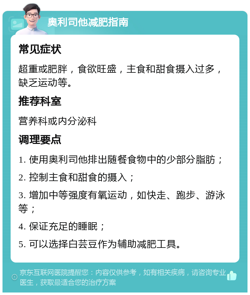 奥利司他减肥指南 常见症状 超重或肥胖，食欲旺盛，主食和甜食摄入过多，缺乏运动等。 推荐科室 营养科或内分泌科 调理要点 1. 使用奥利司他排出随餐食物中的少部分脂肪； 2. 控制主食和甜食的摄入； 3. 增加中等强度有氧运动，如快走、跑步、游泳等； 4. 保证充足的睡眠； 5. 可以选择白芸豆作为辅助减肥工具。