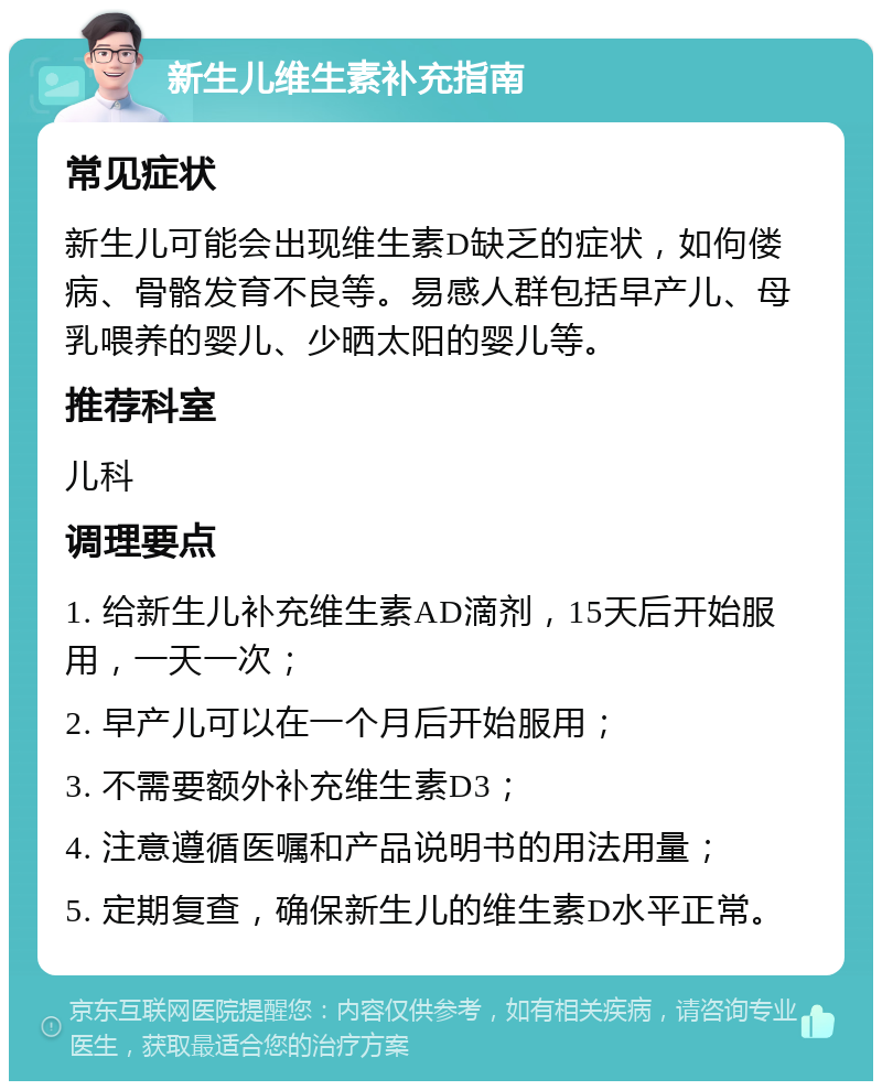 新生儿维生素补充指南 常见症状 新生儿可能会出现维生素D缺乏的症状，如佝偻病、骨骼发育不良等。易感人群包括早产儿、母乳喂养的婴儿、少晒太阳的婴儿等。 推荐科室 儿科 调理要点 1. 给新生儿补充维生素AD滴剂，15天后开始服用，一天一次； 2. 早产儿可以在一个月后开始服用； 3. 不需要额外补充维生素D3； 4. 注意遵循医嘱和产品说明书的用法用量； 5. 定期复查，确保新生儿的维生素D水平正常。