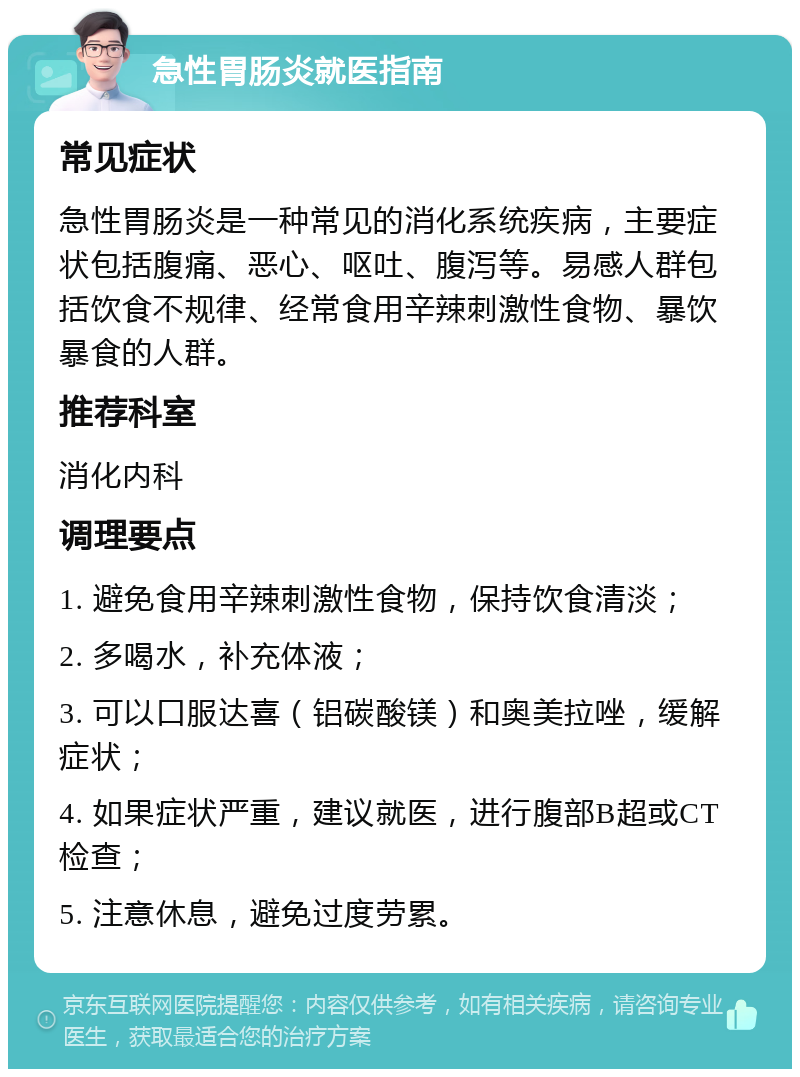 急性胃肠炎就医指南 常见症状 急性胃肠炎是一种常见的消化系统疾病，主要症状包括腹痛、恶心、呕吐、腹泻等。易感人群包括饮食不规律、经常食用辛辣刺激性食物、暴饮暴食的人群。 推荐科室 消化内科 调理要点 1. 避免食用辛辣刺激性食物，保持饮食清淡； 2. 多喝水，补充体液； 3. 可以口服达喜（铝碳酸镁）和奥美拉唑，缓解症状； 4. 如果症状严重，建议就医，进行腹部B超或CT检查； 5. 注意休息，避免过度劳累。