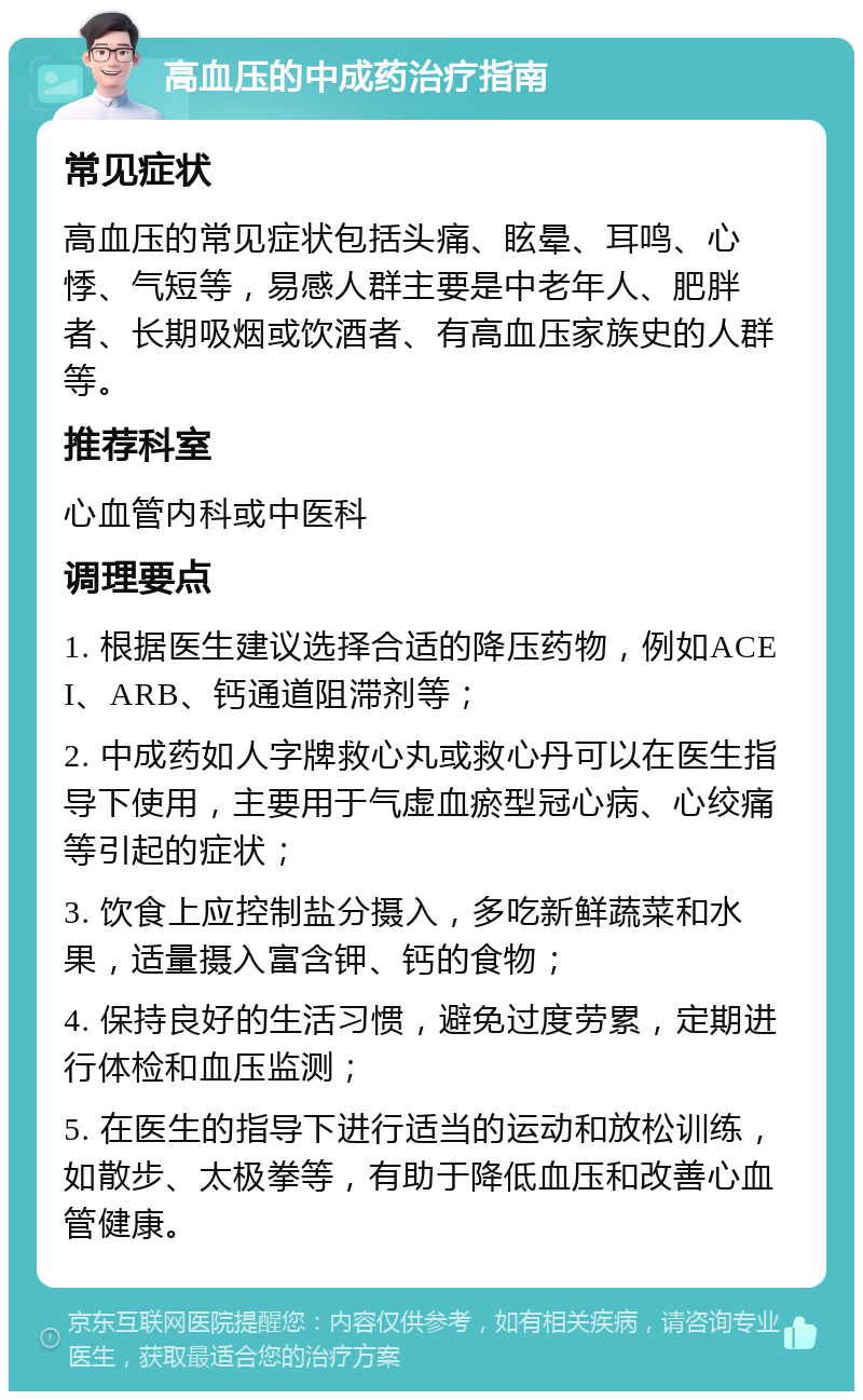 高血压的中成药治疗指南 常见症状 高血压的常见症状包括头痛、眩晕、耳鸣、心悸、气短等，易感人群主要是中老年人、肥胖者、长期吸烟或饮酒者、有高血压家族史的人群等。 推荐科室 心血管内科或中医科 调理要点 1. 根据医生建议选择合适的降压药物，例如ACEI、ARB、钙通道阻滞剂等； 2. 中成药如人字牌救心丸或救心丹可以在医生指导下使用，主要用于气虚血瘀型冠心病、心绞痛等引起的症状； 3. 饮食上应控制盐分摄入，多吃新鲜蔬菜和水果，适量摄入富含钾、钙的食物； 4. 保持良好的生活习惯，避免过度劳累，定期进行体检和血压监测； 5. 在医生的指导下进行适当的运动和放松训练，如散步、太极拳等，有助于降低血压和改善心血管健康。