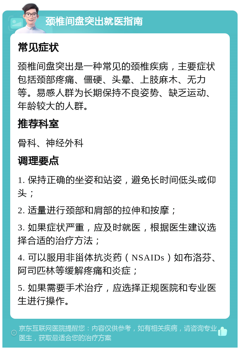 颈椎间盘突出就医指南 常见症状 颈椎间盘突出是一种常见的颈椎疾病，主要症状包括颈部疼痛、僵硬、头晕、上肢麻木、无力等。易感人群为长期保持不良姿势、缺乏运动、年龄较大的人群。 推荐科室 骨科、神经外科 调理要点 1. 保持正确的坐姿和站姿，避免长时间低头或仰头； 2. 适量进行颈部和肩部的拉伸和按摩； 3. 如果症状严重，应及时就医，根据医生建议选择合适的治疗方法； 4. 可以服用非甾体抗炎药（NSAIDs）如布洛芬、阿司匹林等缓解疼痛和炎症； 5. 如果需要手术治疗，应选择正规医院和专业医生进行操作。