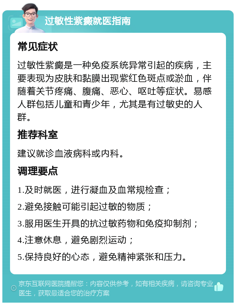 过敏性紫癜就医指南 常见症状 过敏性紫癜是一种免疫系统异常引起的疾病，主要表现为皮肤和黏膜出现紫红色斑点或淤血，伴随着关节疼痛、腹痛、恶心、呕吐等症状。易感人群包括儿童和青少年，尤其是有过敏史的人群。 推荐科室 建议就诊血液病科或内科。 调理要点 1.及时就医，进行凝血及血常规检查； 2.避免接触可能引起过敏的物质； 3.服用医生开具的抗过敏药物和免疫抑制剂； 4.注意休息，避免剧烈运动； 5.保持良好的心态，避免精神紧张和压力。