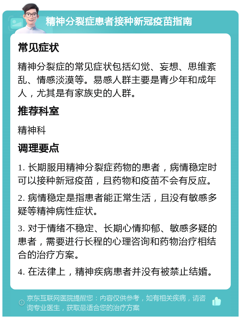 精神分裂症患者接种新冠疫苗指南 常见症状 精神分裂症的常见症状包括幻觉、妄想、思维紊乱、情感淡漠等。易感人群主要是青少年和成年人，尤其是有家族史的人群。 推荐科室 精神科 调理要点 1. 长期服用精神分裂症药物的患者，病情稳定时可以接种新冠疫苗，且药物和疫苗不会有反应。 2. 病情稳定是指患者能正常生活，且没有敏感多疑等精神病性症状。 3. 对于情绪不稳定、长期心情抑郁、敏感多疑的患者，需要进行长程的心理咨询和药物治疗相结合的治疗方案。 4. 在法律上，精神疾病患者并没有被禁止结婚。