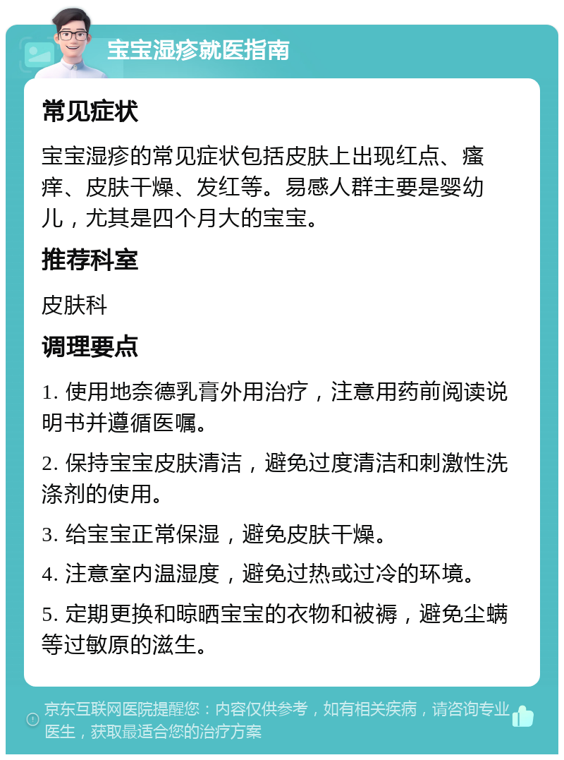 宝宝湿疹就医指南 常见症状 宝宝湿疹的常见症状包括皮肤上出现红点、瘙痒、皮肤干燥、发红等。易感人群主要是婴幼儿，尤其是四个月大的宝宝。 推荐科室 皮肤科 调理要点 1. 使用地奈德乳膏外用治疗，注意用药前阅读说明书并遵循医嘱。 2. 保持宝宝皮肤清洁，避免过度清洁和刺激性洗涤剂的使用。 3. 给宝宝正常保湿，避免皮肤干燥。 4. 注意室内温湿度，避免过热或过冷的环境。 5. 定期更换和晾晒宝宝的衣物和被褥，避免尘螨等过敏原的滋生。