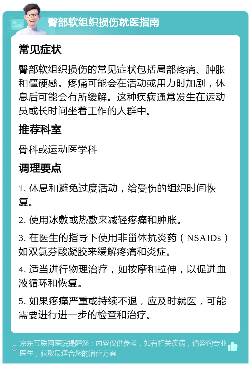 臀部软组织损伤就医指南 常见症状 臀部软组织损伤的常见症状包括局部疼痛、肿胀和僵硬感。疼痛可能会在活动或用力时加剧，休息后可能会有所缓解。这种疾病通常发生在运动员或长时间坐着工作的人群中。 推荐科室 骨科或运动医学科 调理要点 1. 休息和避免过度活动，给受伤的组织时间恢复。 2. 使用冰敷或热敷来减轻疼痛和肿胀。 3. 在医生的指导下使用非甾体抗炎药（NSAIDs）如双氯芬酸凝胶来缓解疼痛和炎症。 4. 适当进行物理治疗，如按摩和拉伸，以促进血液循环和恢复。 5. 如果疼痛严重或持续不退，应及时就医，可能需要进行进一步的检查和治疗。