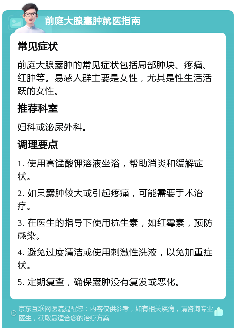 前庭大腺囊肿就医指南 常见症状 前庭大腺囊肿的常见症状包括局部肿块、疼痛、红肿等。易感人群主要是女性，尤其是性生活活跃的女性。 推荐科室 妇科或泌尿外科。 调理要点 1. 使用高锰酸钾溶液坐浴，帮助消炎和缓解症状。 2. 如果囊肿较大或引起疼痛，可能需要手术治疗。 3. 在医生的指导下使用抗生素，如红霉素，预防感染。 4. 避免过度清洁或使用刺激性洗液，以免加重症状。 5. 定期复查，确保囊肿没有复发或恶化。