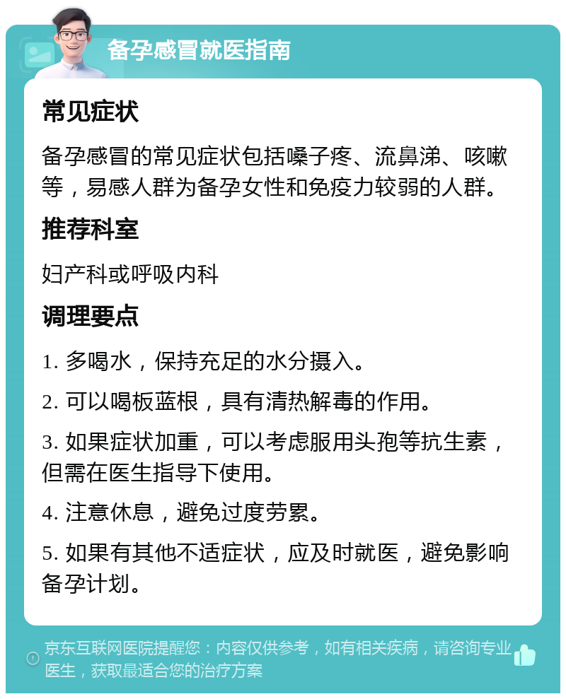 备孕感冒就医指南 常见症状 备孕感冒的常见症状包括嗓子疼、流鼻涕、咳嗽等，易感人群为备孕女性和免疫力较弱的人群。 推荐科室 妇产科或呼吸内科 调理要点 1. 多喝水，保持充足的水分摄入。 2. 可以喝板蓝根，具有清热解毒的作用。 3. 如果症状加重，可以考虑服用头孢等抗生素，但需在医生指导下使用。 4. 注意休息，避免过度劳累。 5. 如果有其他不适症状，应及时就医，避免影响备孕计划。