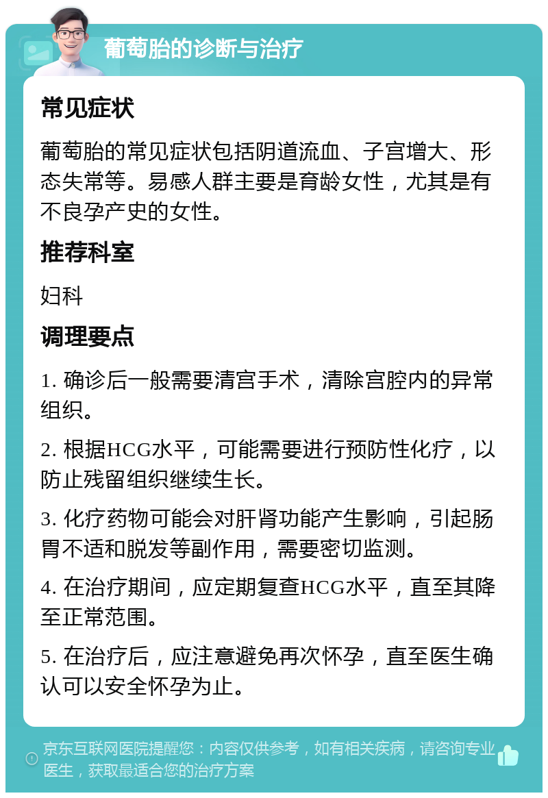 葡萄胎的诊断与治疗 常见症状 葡萄胎的常见症状包括阴道流血、子宫增大、形态失常等。易感人群主要是育龄女性，尤其是有不良孕产史的女性。 推荐科室 妇科 调理要点 1. 确诊后一般需要清宫手术，清除宫腔内的异常组织。 2. 根据HCG水平，可能需要进行预防性化疗，以防止残留组织继续生长。 3. 化疗药物可能会对肝肾功能产生影响，引起肠胃不适和脱发等副作用，需要密切监测。 4. 在治疗期间，应定期复查HCG水平，直至其降至正常范围。 5. 在治疗后，应注意避免再次怀孕，直至医生确认可以安全怀孕为止。