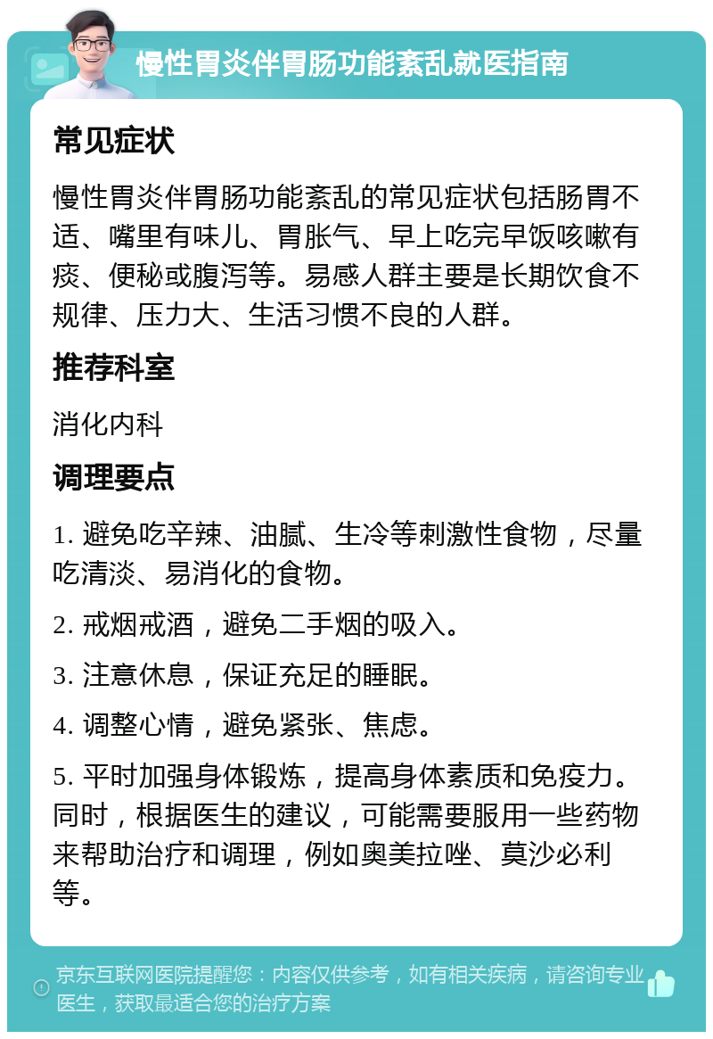 慢性胃炎伴胃肠功能紊乱就医指南 常见症状 慢性胃炎伴胃肠功能紊乱的常见症状包括肠胃不适、嘴里有味儿、胃胀气、早上吃完早饭咳嗽有痰、便秘或腹泻等。易感人群主要是长期饮食不规律、压力大、生活习惯不良的人群。 推荐科室 消化内科 调理要点 1. 避免吃辛辣、油腻、生冷等刺激性食物，尽量吃清淡、易消化的食物。 2. 戒烟戒酒，避免二手烟的吸入。 3. 注意休息，保证充足的睡眠。 4. 调整心情，避免紧张、焦虑。 5. 平时加强身体锻炼，提高身体素质和免疫力。同时，根据医生的建议，可能需要服用一些药物来帮助治疗和调理，例如奥美拉唑、莫沙必利等。