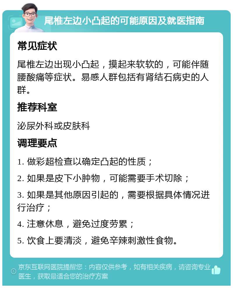 尾椎左边小凸起的可能原因及就医指南 常见症状 尾椎左边出现小凸起，摸起来软软的，可能伴随腰酸痛等症状。易感人群包括有肾结石病史的人群。 推荐科室 泌尿外科或皮肤科 调理要点 1. 做彩超检查以确定凸起的性质； 2. 如果是皮下小肿物，可能需要手术切除； 3. 如果是其他原因引起的，需要根据具体情况进行治疗； 4. 注意休息，避免过度劳累； 5. 饮食上要清淡，避免辛辣刺激性食物。