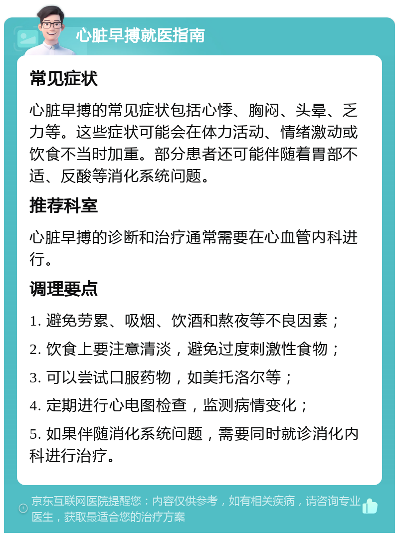 心脏早搏就医指南 常见症状 心脏早搏的常见症状包括心悸、胸闷、头晕、乏力等。这些症状可能会在体力活动、情绪激动或饮食不当时加重。部分患者还可能伴随着胃部不适、反酸等消化系统问题。 推荐科室 心脏早搏的诊断和治疗通常需要在心血管内科进行。 调理要点 1. 避免劳累、吸烟、饮酒和熬夜等不良因素； 2. 饮食上要注意清淡，避免过度刺激性食物； 3. 可以尝试口服药物，如美托洛尔等； 4. 定期进行心电图检查，监测病情变化； 5. 如果伴随消化系统问题，需要同时就诊消化内科进行治疗。