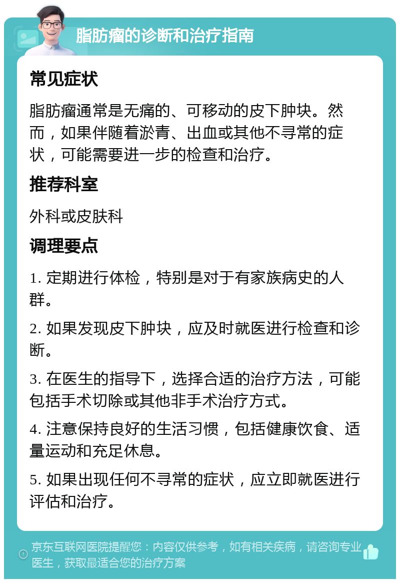 脂肪瘤的诊断和治疗指南 常见症状 脂肪瘤通常是无痛的、可移动的皮下肿块。然而，如果伴随着淤青、出血或其他不寻常的症状，可能需要进一步的检查和治疗。 推荐科室 外科或皮肤科 调理要点 1. 定期进行体检，特别是对于有家族病史的人群。 2. 如果发现皮下肿块，应及时就医进行检查和诊断。 3. 在医生的指导下，选择合适的治疗方法，可能包括手术切除或其他非手术治疗方式。 4. 注意保持良好的生活习惯，包括健康饮食、适量运动和充足休息。 5. 如果出现任何不寻常的症状，应立即就医进行评估和治疗。