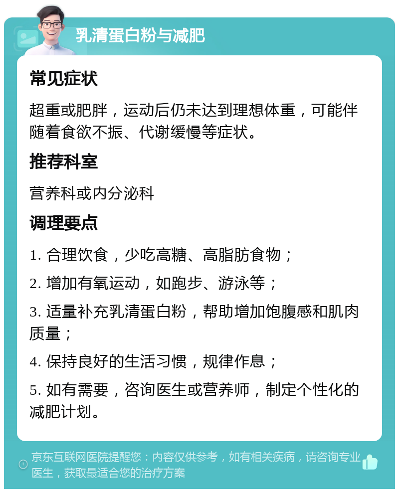 乳清蛋白粉与减肥 常见症状 超重或肥胖，运动后仍未达到理想体重，可能伴随着食欲不振、代谢缓慢等症状。 推荐科室 营养科或内分泌科 调理要点 1. 合理饮食，少吃高糖、高脂肪食物； 2. 增加有氧运动，如跑步、游泳等； 3. 适量补充乳清蛋白粉，帮助增加饱腹感和肌肉质量； 4. 保持良好的生活习惯，规律作息； 5. 如有需要，咨询医生或营养师，制定个性化的减肥计划。