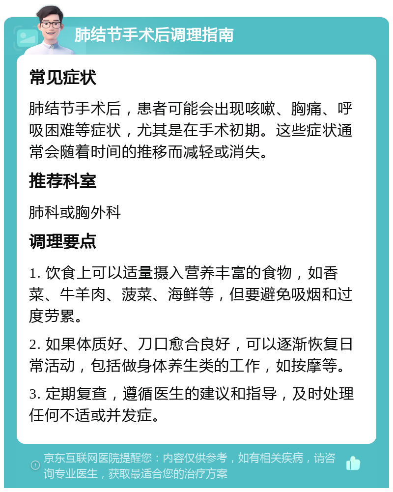 肺结节手术后调理指南 常见症状 肺结节手术后，患者可能会出现咳嗽、胸痛、呼吸困难等症状，尤其是在手术初期。这些症状通常会随着时间的推移而减轻或消失。 推荐科室 肺科或胸外科 调理要点 1. 饮食上可以适量摄入营养丰富的食物，如香菜、牛羊肉、菠菜、海鲜等，但要避免吸烟和过度劳累。 2. 如果体质好、刀口愈合良好，可以逐渐恢复日常活动，包括做身体养生类的工作，如按摩等。 3. 定期复查，遵循医生的建议和指导，及时处理任何不适或并发症。