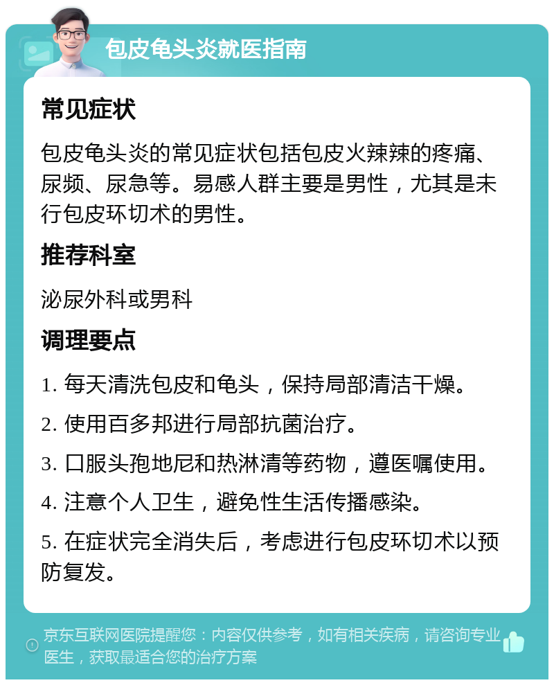 包皮龟头炎就医指南 常见症状 包皮龟头炎的常见症状包括包皮火辣辣的疼痛、尿频、尿急等。易感人群主要是男性，尤其是未行包皮环切术的男性。 推荐科室 泌尿外科或男科 调理要点 1. 每天清洗包皮和龟头，保持局部清洁干燥。 2. 使用百多邦进行局部抗菌治疗。 3. 口服头孢地尼和热淋清等药物，遵医嘱使用。 4. 注意个人卫生，避免性生活传播感染。 5. 在症状完全消失后，考虑进行包皮环切术以预防复发。