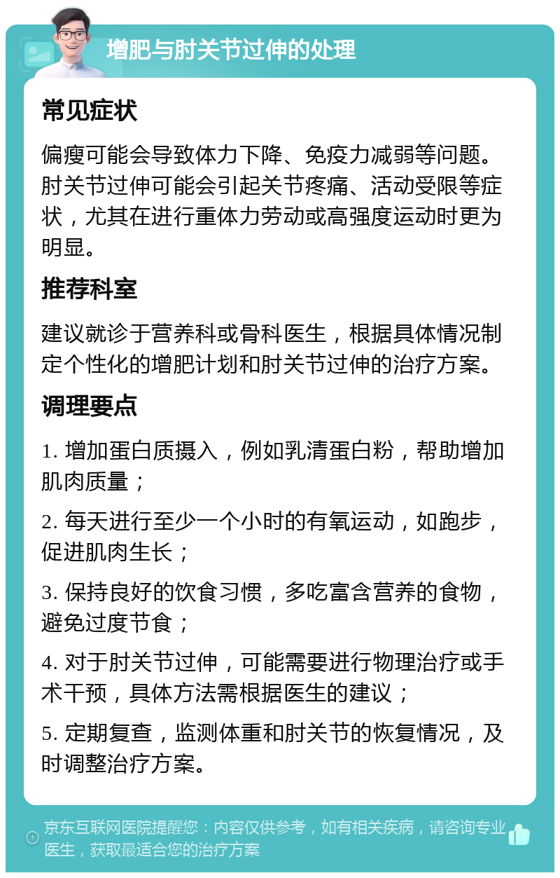 增肥与肘关节过伸的处理 常见症状 偏瘦可能会导致体力下降、免疫力减弱等问题。肘关节过伸可能会引起关节疼痛、活动受限等症状，尤其在进行重体力劳动或高强度运动时更为明显。 推荐科室 建议就诊于营养科或骨科医生，根据具体情况制定个性化的增肥计划和肘关节过伸的治疗方案。 调理要点 1. 增加蛋白质摄入，例如乳清蛋白粉，帮助增加肌肉质量； 2. 每天进行至少一个小时的有氧运动，如跑步，促进肌肉生长； 3. 保持良好的饮食习惯，多吃富含营养的食物，避免过度节食； 4. 对于肘关节过伸，可能需要进行物理治疗或手术干预，具体方法需根据医生的建议； 5. 定期复查，监测体重和肘关节的恢复情况，及时调整治疗方案。