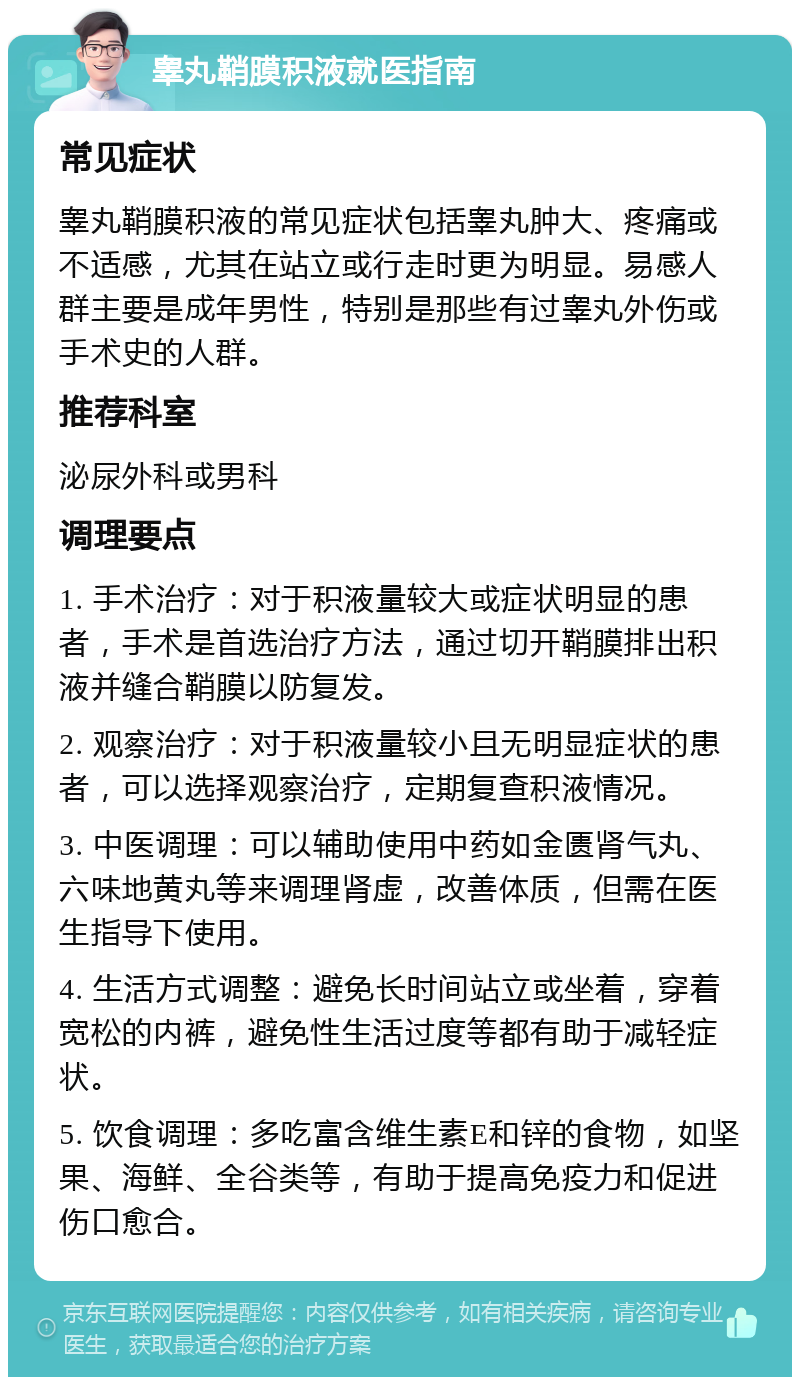 睾丸鞘膜积液就医指南 常见症状 睾丸鞘膜积液的常见症状包括睾丸肿大、疼痛或不适感，尤其在站立或行走时更为明显。易感人群主要是成年男性，特别是那些有过睾丸外伤或手术史的人群。 推荐科室 泌尿外科或男科 调理要点 1. 手术治疗：对于积液量较大或症状明显的患者，手术是首选治疗方法，通过切开鞘膜排出积液并缝合鞘膜以防复发。 2. 观察治疗：对于积液量较小且无明显症状的患者，可以选择观察治疗，定期复查积液情况。 3. 中医调理：可以辅助使用中药如金匮肾气丸、六味地黄丸等来调理肾虚，改善体质，但需在医生指导下使用。 4. 生活方式调整：避免长时间站立或坐着，穿着宽松的内裤，避免性生活过度等都有助于减轻症状。 5. 饮食调理：多吃富含维生素E和锌的食物，如坚果、海鲜、全谷类等，有助于提高免疫力和促进伤口愈合。