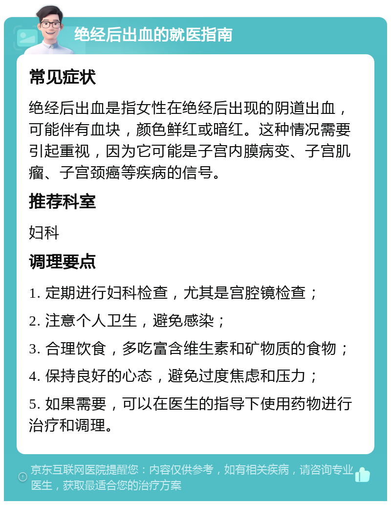 绝经后出血的就医指南 常见症状 绝经后出血是指女性在绝经后出现的阴道出血，可能伴有血块，颜色鲜红或暗红。这种情况需要引起重视，因为它可能是子宫内膜病变、子宫肌瘤、子宫颈癌等疾病的信号。 推荐科室 妇科 调理要点 1. 定期进行妇科检查，尤其是宫腔镜检查； 2. 注意个人卫生，避免感染； 3. 合理饮食，多吃富含维生素和矿物质的食物； 4. 保持良好的心态，避免过度焦虑和压力； 5. 如果需要，可以在医生的指导下使用药物进行治疗和调理。