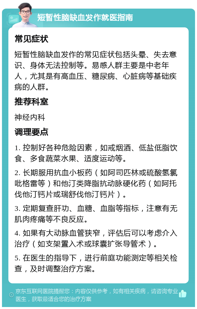 短暂性脑缺血发作就医指南 常见症状 短暂性脑缺血发作的常见症状包括头晕、失去意识、身体无法控制等。易感人群主要是中老年人，尤其是有高血压、糖尿病、心脏病等基础疾病的人群。 推荐科室 神经内科 调理要点 1. 控制好各种危险因素，如戒烟酒、低盐低脂饮食、多食蔬菜水果、适度运动等。 2. 长期服用抗血小板药（如阿司匹林或硫酸氢氯吡格雷等）和他汀类降脂抗动脉硬化药（如阿托伐他汀钙片或瑞舒伐他汀钙片）。 3. 定期复查肝功、血糖、血脂等指标，注意有无肌肉疼痛等不良反应。 4. 如果有大动脉血管狭窄，评估后可以考虑介入治疗（如支架置入术或球囊扩张导管术）。 5. 在医生的指导下，进行前庭功能测定等相关检查，及时调整治疗方案。