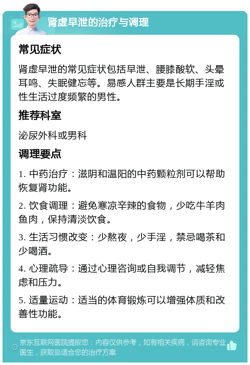 肾虚早泄的治疗与调理 常见症状 肾虚早泄的常见症状包括早泄、腰膝酸软、头晕耳鸣、失眠健忘等。易感人群主要是长期手淫或性生活过度频繁的男性。 推荐科室 泌尿外科或男科 调理要点 1. 中药治疗：滋阴和温阳的中药颗粒剂可以帮助恢复肾功能。 2. 饮食调理：避免寒凉辛辣的食物，少吃牛羊肉鱼肉，保持清淡饮食。 3. 生活习惯改变：少熬夜，少手淫，禁忌喝茶和少喝酒。 4. 心理疏导：通过心理咨询或自我调节，减轻焦虑和压力。 5. 适量运动：适当的体育锻炼可以增强体质和改善性功能。