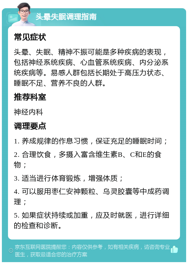 头晕失眠调理指南 常见症状 头晕、失眠、精神不振可能是多种疾病的表现，包括神经系统疾病、心血管系统疾病、内分泌系统疾病等。易感人群包括长期处于高压力状态、睡眠不足、营养不良的人群。 推荐科室 神经内科 调理要点 1. 养成规律的作息习惯，保证充足的睡眠时间； 2. 合理饮食，多摄入富含维生素B、C和E的食物； 3. 适当进行体育锻炼，增强体质； 4. 可以服用枣仁安神颗粒、乌灵胶囊等中成药调理； 5. 如果症状持续或加重，应及时就医，进行详细的检查和诊断。