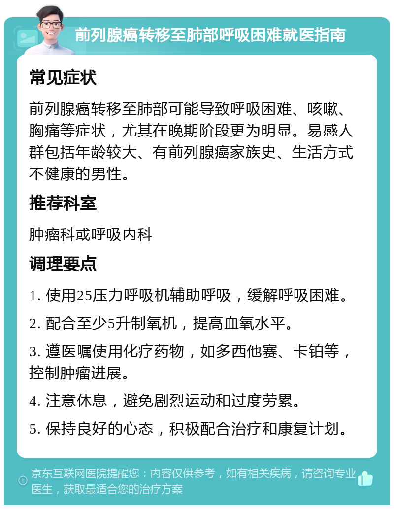 前列腺癌转移至肺部呼吸困难就医指南 常见症状 前列腺癌转移至肺部可能导致呼吸困难、咳嗽、胸痛等症状，尤其在晚期阶段更为明显。易感人群包括年龄较大、有前列腺癌家族史、生活方式不健康的男性。 推荐科室 肿瘤科或呼吸内科 调理要点 1. 使用25压力呼吸机辅助呼吸，缓解呼吸困难。 2. 配合至少5升制氧机，提高血氧水平。 3. 遵医嘱使用化疗药物，如多西他赛、卡铂等，控制肿瘤进展。 4. 注意休息，避免剧烈运动和过度劳累。 5. 保持良好的心态，积极配合治疗和康复计划。