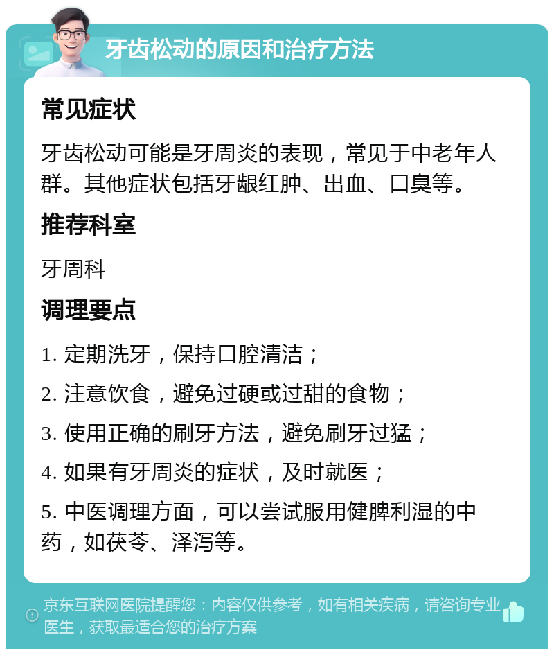 牙齿松动的原因和治疗方法 常见症状 牙齿松动可能是牙周炎的表现，常见于中老年人群。其他症状包括牙龈红肿、出血、口臭等。 推荐科室 牙周科 调理要点 1. 定期洗牙，保持口腔清洁； 2. 注意饮食，避免过硬或过甜的食物； 3. 使用正确的刷牙方法，避免刷牙过猛； 4. 如果有牙周炎的症状，及时就医； 5. 中医调理方面，可以尝试服用健脾利湿的中药，如茯苓、泽泻等。