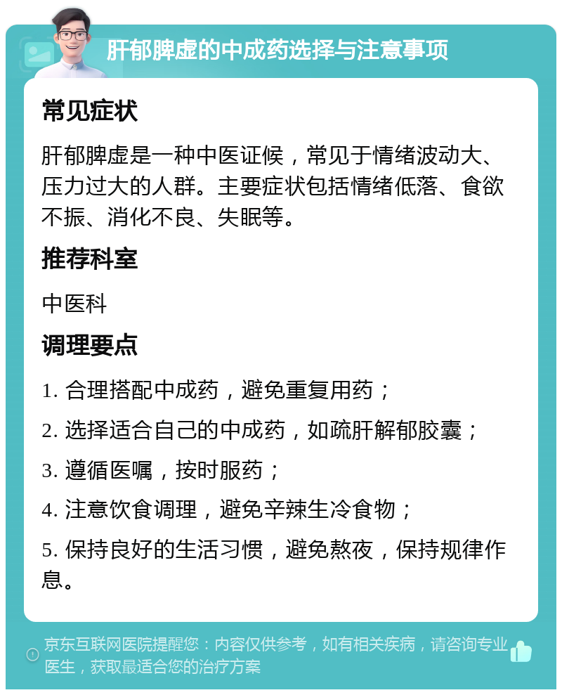 肝郁脾虚的中成药选择与注意事项 常见症状 肝郁脾虚是一种中医证候，常见于情绪波动大、压力过大的人群。主要症状包括情绪低落、食欲不振、消化不良、失眠等。 推荐科室 中医科 调理要点 1. 合理搭配中成药，避免重复用药； 2. 选择适合自己的中成药，如疏肝解郁胶囊； 3. 遵循医嘱，按时服药； 4. 注意饮食调理，避免辛辣生冷食物； 5. 保持良好的生活习惯，避免熬夜，保持规律作息。