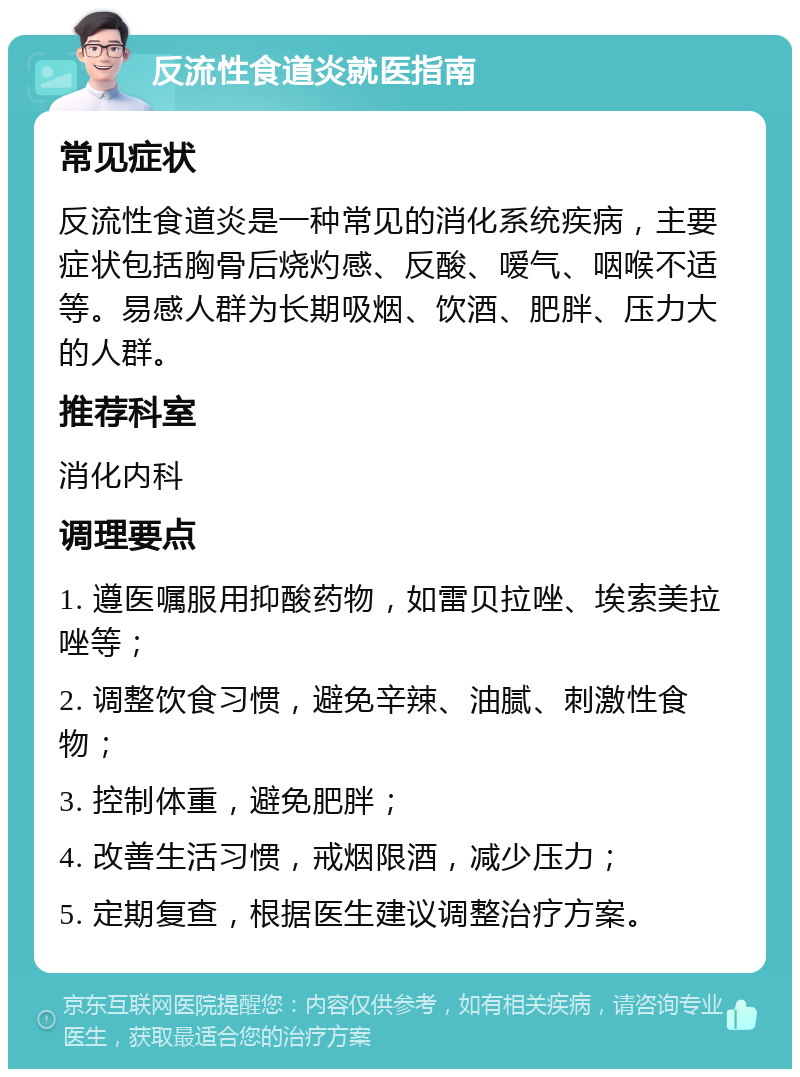 反流性食道炎就医指南 常见症状 反流性食道炎是一种常见的消化系统疾病，主要症状包括胸骨后烧灼感、反酸、嗳气、咽喉不适等。易感人群为长期吸烟、饮酒、肥胖、压力大的人群。 推荐科室 消化内科 调理要点 1. 遵医嘱服用抑酸药物，如雷贝拉唑、埃索美拉唑等； 2. 调整饮食习惯，避免辛辣、油腻、刺激性食物； 3. 控制体重，避免肥胖； 4. 改善生活习惯，戒烟限酒，减少压力； 5. 定期复查，根据医生建议调整治疗方案。