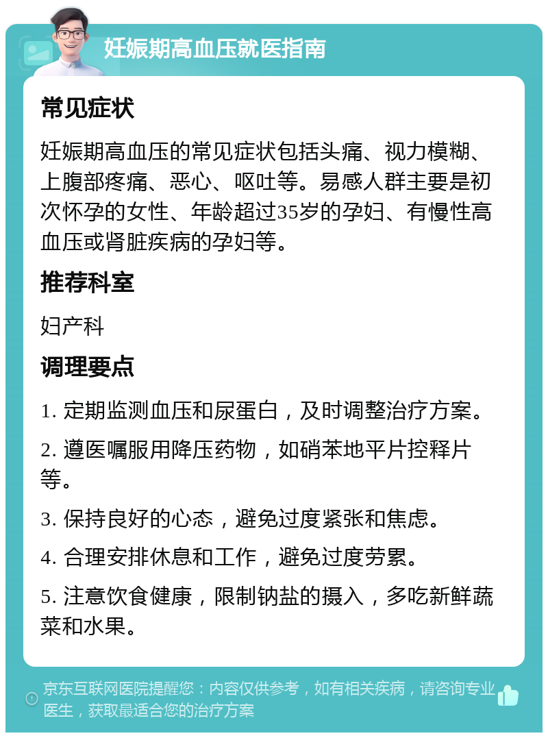 妊娠期高血压就医指南 常见症状 妊娠期高血压的常见症状包括头痛、视力模糊、上腹部疼痛、恶心、呕吐等。易感人群主要是初次怀孕的女性、年龄超过35岁的孕妇、有慢性高血压或肾脏疾病的孕妇等。 推荐科室 妇产科 调理要点 1. 定期监测血压和尿蛋白，及时调整治疗方案。 2. 遵医嘱服用降压药物，如硝苯地平片控释片等。 3. 保持良好的心态，避免过度紧张和焦虑。 4. 合理安排休息和工作，避免过度劳累。 5. 注意饮食健康，限制钠盐的摄入，多吃新鲜蔬菜和水果。