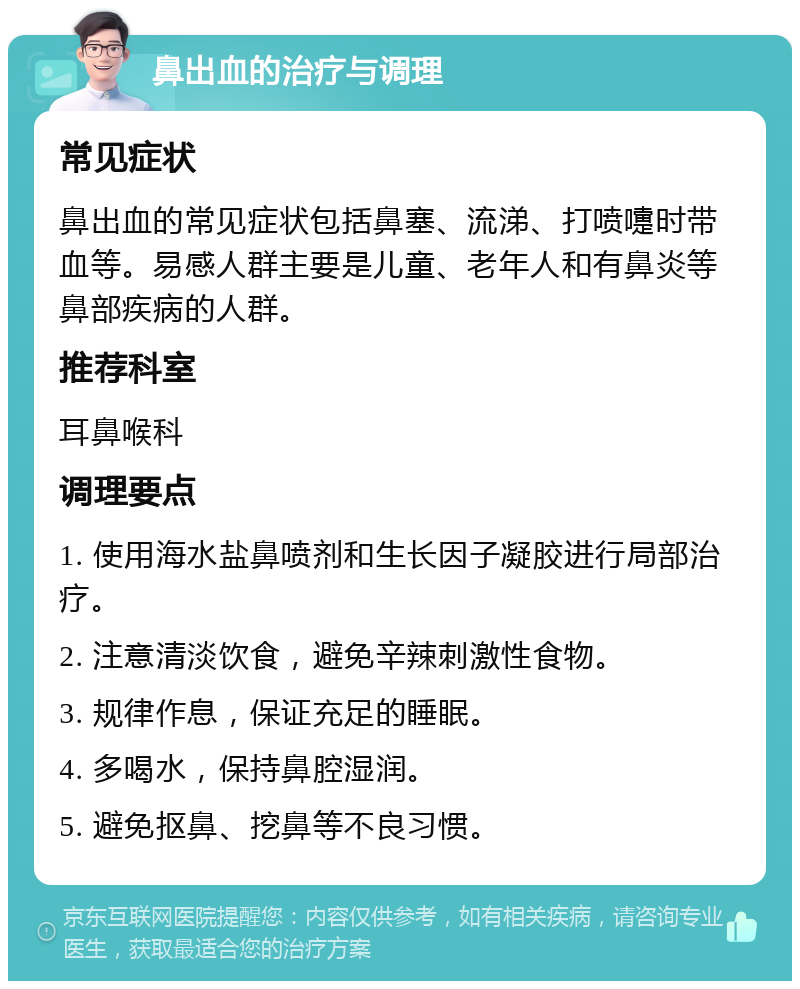 鼻出血的治疗与调理 常见症状 鼻出血的常见症状包括鼻塞、流涕、打喷嚏时带血等。易感人群主要是儿童、老年人和有鼻炎等鼻部疾病的人群。 推荐科室 耳鼻喉科 调理要点 1. 使用海水盐鼻喷剂和生长因子凝胶进行局部治疗。 2. 注意清淡饮食，避免辛辣刺激性食物。 3. 规律作息，保证充足的睡眠。 4. 多喝水，保持鼻腔湿润。 5. 避免抠鼻、挖鼻等不良习惯。