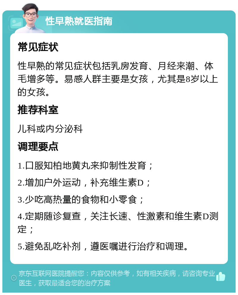 性早熟就医指南 常见症状 性早熟的常见症状包括乳房发育、月经来潮、体毛增多等。易感人群主要是女孩，尤其是8岁以上的女孩。 推荐科室 儿科或内分泌科 调理要点 1.口服知柏地黄丸来抑制性发育； 2.增加户外运动，补充维生素D； 3.少吃高热量的食物和小零食； 4.定期随诊复查，关注长速、性激素和维生素D测定； 5.避免乱吃补剂，遵医嘱进行治疗和调理。