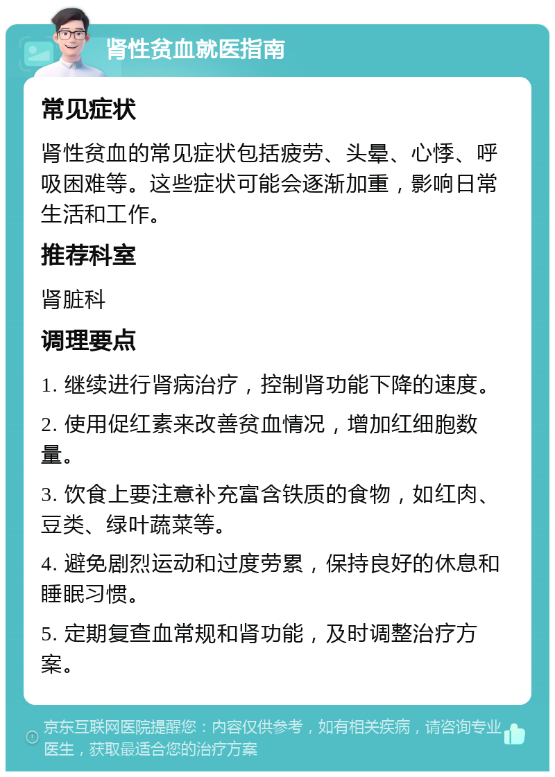 肾性贫血就医指南 常见症状 肾性贫血的常见症状包括疲劳、头晕、心悸、呼吸困难等。这些症状可能会逐渐加重，影响日常生活和工作。 推荐科室 肾脏科 调理要点 1. 继续进行肾病治疗，控制肾功能下降的速度。 2. 使用促红素来改善贫血情况，增加红细胞数量。 3. 饮食上要注意补充富含铁质的食物，如红肉、豆类、绿叶蔬菜等。 4. 避免剧烈运动和过度劳累，保持良好的休息和睡眠习惯。 5. 定期复查血常规和肾功能，及时调整治疗方案。