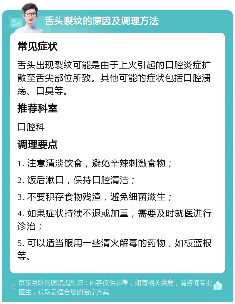 舌头裂纹的原因及调理方法 常见症状 舌头出现裂纹可能是由于上火引起的口腔炎症扩散至舌尖部位所致。其他可能的症状包括口腔溃疡、口臭等。 推荐科室 口腔科 调理要点 1. 注意清淡饮食，避免辛辣刺激食物； 2. 饭后漱口，保持口腔清洁； 3. 不要积存食物残渣，避免细菌滋生； 4. 如果症状持续不退或加重，需要及时就医进行诊治； 5. 可以适当服用一些清火解毒的药物，如板蓝根等。