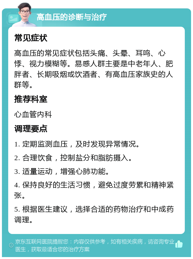 高血压的诊断与治疗 常见症状 高血压的常见症状包括头痛、头晕、耳鸣、心悸、视力模糊等。易感人群主要是中老年人、肥胖者、长期吸烟或饮酒者、有高血压家族史的人群等。 推荐科室 心血管内科 调理要点 1. 定期监测血压，及时发现异常情况。 2. 合理饮食，控制盐分和脂肪摄入。 3. 适量运动，增强心肺功能。 4. 保持良好的生活习惯，避免过度劳累和精神紧张。 5. 根据医生建议，选择合适的药物治疗和中成药调理。