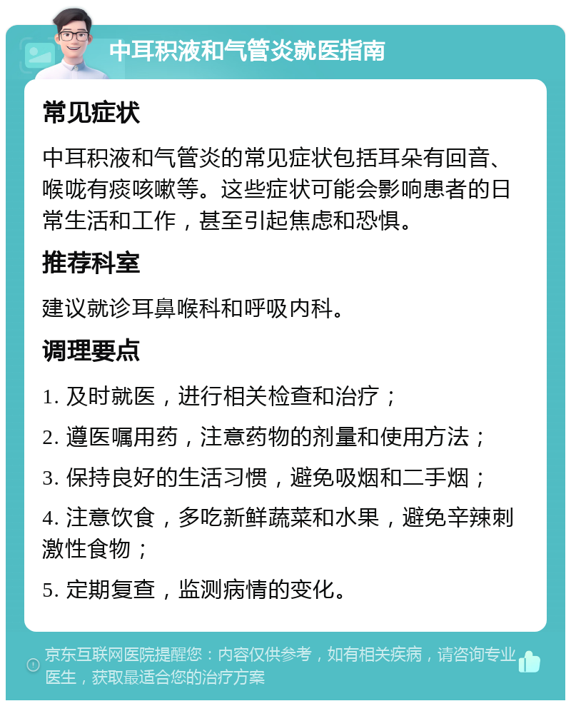 中耳积液和气管炎就医指南 常见症状 中耳积液和气管炎的常见症状包括耳朵有回音、喉咙有痰咳嗽等。这些症状可能会影响患者的日常生活和工作，甚至引起焦虑和恐惧。 推荐科室 建议就诊耳鼻喉科和呼吸内科。 调理要点 1. 及时就医，进行相关检查和治疗； 2. 遵医嘱用药，注意药物的剂量和使用方法； 3. 保持良好的生活习惯，避免吸烟和二手烟； 4. 注意饮食，多吃新鲜蔬菜和水果，避免辛辣刺激性食物； 5. 定期复查，监测病情的变化。