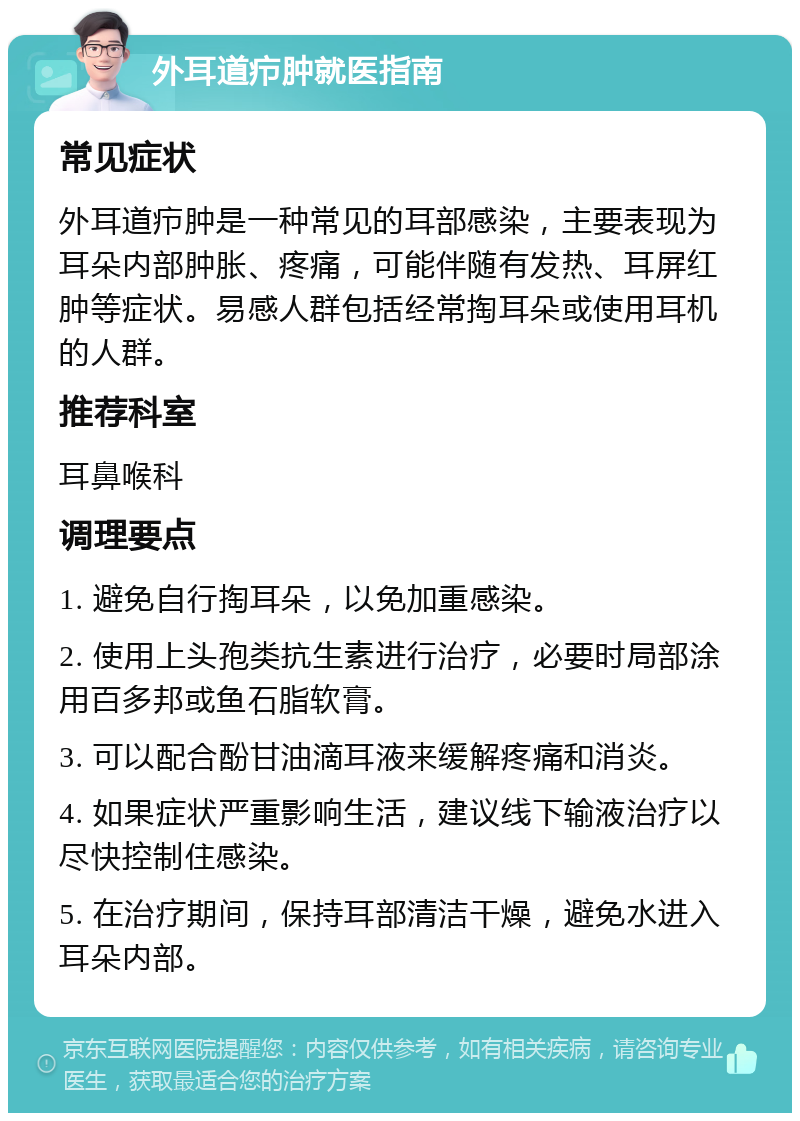 外耳道疖肿就医指南 常见症状 外耳道疖肿是一种常见的耳部感染，主要表现为耳朵内部肿胀、疼痛，可能伴随有发热、耳屏红肿等症状。易感人群包括经常掏耳朵或使用耳机的人群。 推荐科室 耳鼻喉科 调理要点 1. 避免自行掏耳朵，以免加重感染。 2. 使用上头孢类抗生素进行治疗，必要时局部涂用百多邦或鱼石脂软膏。 3. 可以配合酚甘油滴耳液来缓解疼痛和消炎。 4. 如果症状严重影响生活，建议线下输液治疗以尽快控制住感染。 5. 在治疗期间，保持耳部清洁干燥，避免水进入耳朵内部。