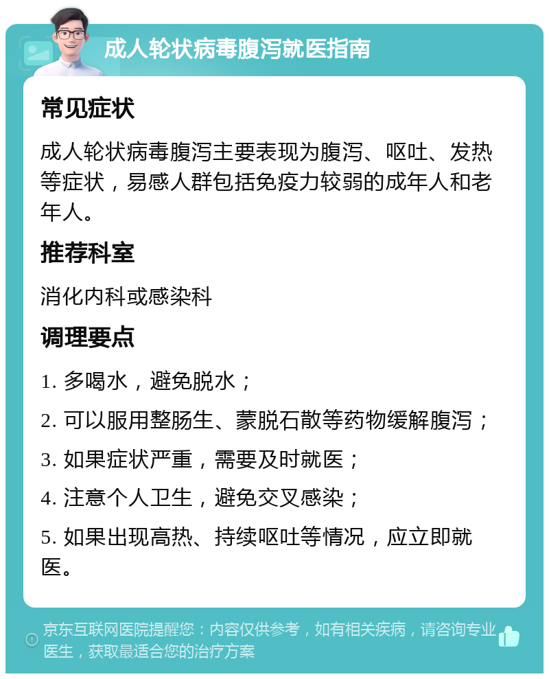 成人轮状病毒腹泻就医指南 常见症状 成人轮状病毒腹泻主要表现为腹泻、呕吐、发热等症状，易感人群包括免疫力较弱的成年人和老年人。 推荐科室 消化内科或感染科 调理要点 1. 多喝水，避免脱水； 2. 可以服用整肠生、蒙脱石散等药物缓解腹泻； 3. 如果症状严重，需要及时就医； 4. 注意个人卫生，避免交叉感染； 5. 如果出现高热、持续呕吐等情况，应立即就医。