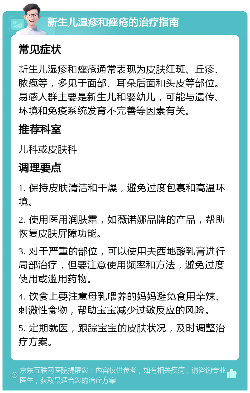 新生儿湿疹和痤疮的治疗指南 常见症状 新生儿湿疹和痤疮通常表现为皮肤红斑、丘疹、脓疱等，多见于面部、耳朵后面和头皮等部位。易感人群主要是新生儿和婴幼儿，可能与遗传、环境和免疫系统发育不完善等因素有关。 推荐科室 儿科或皮肤科 调理要点 1. 保持皮肤清洁和干燥，避免过度包裹和高温环境。 2. 使用医用润肤霜，如薇诺娜品牌的产品，帮助恢复皮肤屏障功能。 3. 对于严重的部位，可以使用夫西地酸乳膏进行局部治疗，但要注意使用频率和方法，避免过度使用或滥用药物。 4. 饮食上要注意母乳喂养的妈妈避免食用辛辣、刺激性食物，帮助宝宝减少过敏反应的风险。 5. 定期就医，跟踪宝宝的皮肤状况，及时调整治疗方案。