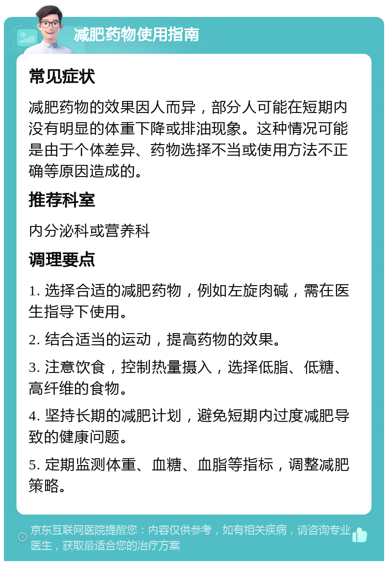 减肥药物使用指南 常见症状 减肥药物的效果因人而异，部分人可能在短期内没有明显的体重下降或排油现象。这种情况可能是由于个体差异、药物选择不当或使用方法不正确等原因造成的。 推荐科室 内分泌科或营养科 调理要点 1. 选择合适的减肥药物，例如左旋肉碱，需在医生指导下使用。 2. 结合适当的运动，提高药物的效果。 3. 注意饮食，控制热量摄入，选择低脂、低糖、高纤维的食物。 4. 坚持长期的减肥计划，避免短期内过度减肥导致的健康问题。 5. 定期监测体重、血糖、血脂等指标，调整减肥策略。