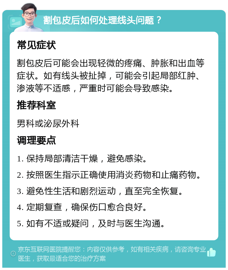 割包皮后如何处理线头问题？ 常见症状 割包皮后可能会出现轻微的疼痛、肿胀和出血等症状。如有线头被扯掉，可能会引起局部红肿、渗液等不适感，严重时可能会导致感染。 推荐科室 男科或泌尿外科 调理要点 1. 保持局部清洁干燥，避免感染。 2. 按照医生指示正确使用消炎药物和止痛药物。 3. 避免性生活和剧烈运动，直至完全恢复。 4. 定期复查，确保伤口愈合良好。 5. 如有不适或疑问，及时与医生沟通。