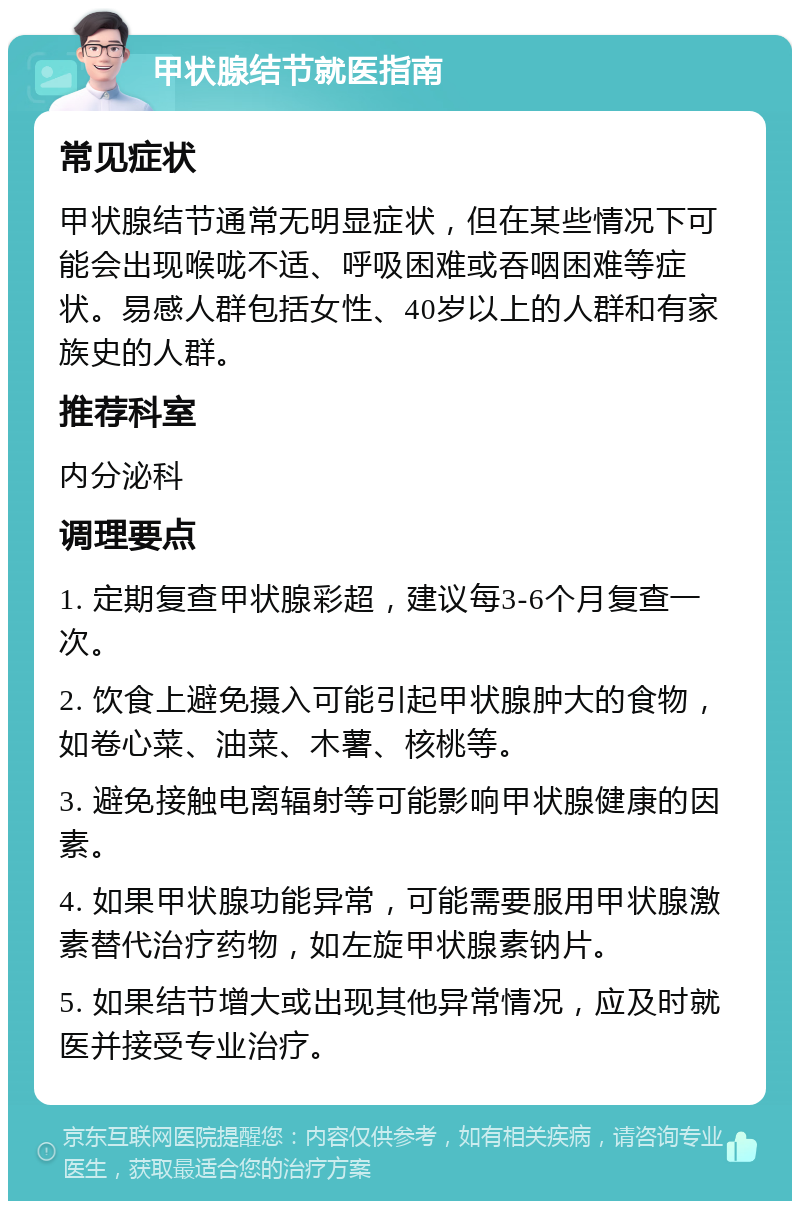 甲状腺结节就医指南 常见症状 甲状腺结节通常无明显症状，但在某些情况下可能会出现喉咙不适、呼吸困难或吞咽困难等症状。易感人群包括女性、40岁以上的人群和有家族史的人群。 推荐科室 内分泌科 调理要点 1. 定期复查甲状腺彩超，建议每3-6个月复查一次。 2. 饮食上避免摄入可能引起甲状腺肿大的食物，如卷心菜、油菜、木薯、核桃等。 3. 避免接触电离辐射等可能影响甲状腺健康的因素。 4. 如果甲状腺功能异常，可能需要服用甲状腺激素替代治疗药物，如左旋甲状腺素钠片。 5. 如果结节增大或出现其他异常情况，应及时就医并接受专业治疗。